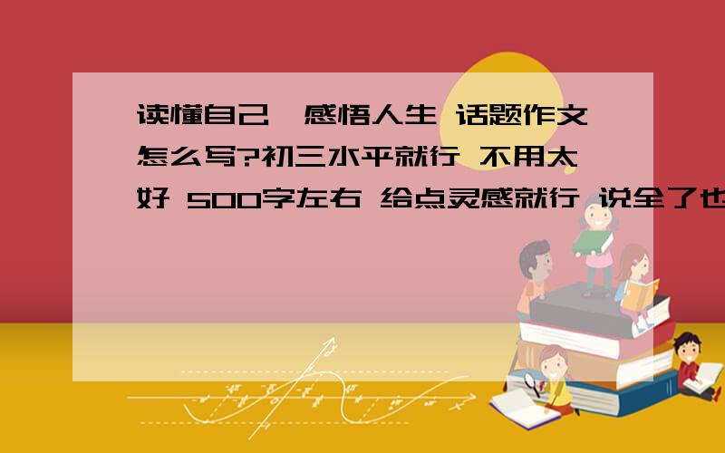 读懂自己,感悟人生 话题作文怎么写?初三水平就行 不用太好 500字左右 给点灵感就行 说全了也不介意