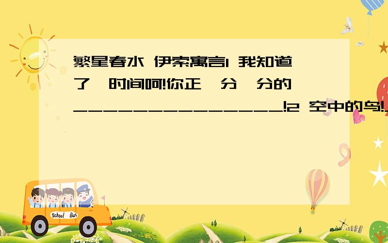 繁星春水 伊索寓言1 我知道了,时间呵!你正一分一分的,______________!2 空中的鸟!_____________?你自有你的天地.