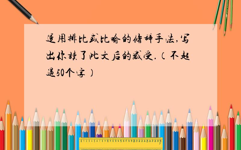 运用排比或比喻的修辞手法,写出你读了此文后的感受.（不超过50个字）