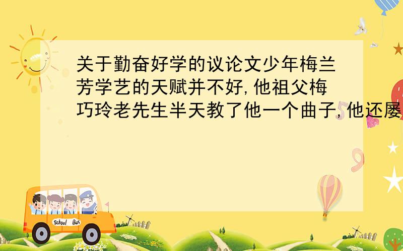 关于勤奋好学的议论文少年梅兰芳学艺的天赋并不好,他祖父梅巧玲老先生半天教了他一个曲子,他还屡有跑调,老爷子批曰：真不是块戏料.但梅兰芳学戏很认真,他跟师傅学曲,一出要唱十多遍,