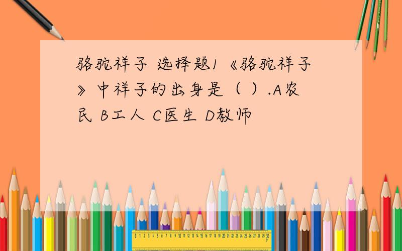 骆驼祥子 选择题1《骆驼祥子》中祥子的出身是（ ）.A农民 B工人 C医生 D教师