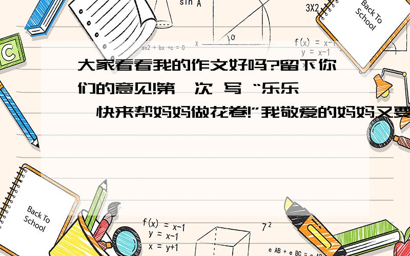 大家看看我的作文好吗?留下你们的意见!第一次 写 “乐乐,快来帮妈妈做花卷!”我敬爱的妈妈又要叫我帮忙了!妈妈切下一块面给我,让我揉面,过一会儿又让我不断的闻面看酸不酸,我一遍又一