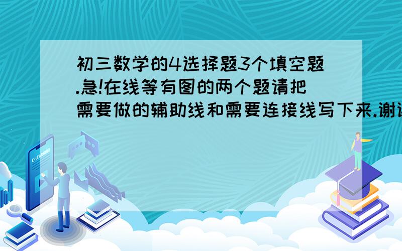 初三数学的4选择题3个填空题.急!在线等有图的两个题请把需要做的辅助线和需要连接线写下来.谢谢点图