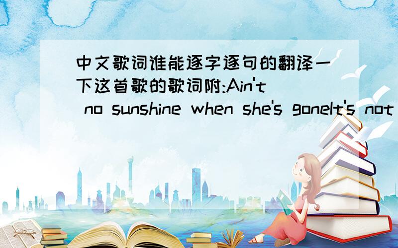 中文歌词谁能逐字逐句的翻译一下这首歌的歌词附:Ain't no sunshine when she's goneIt's not warm when she's awayAin't no sunshine when she's goneAnd she's always gone too longAnytime she goes awayWonder this time where she's goneWond