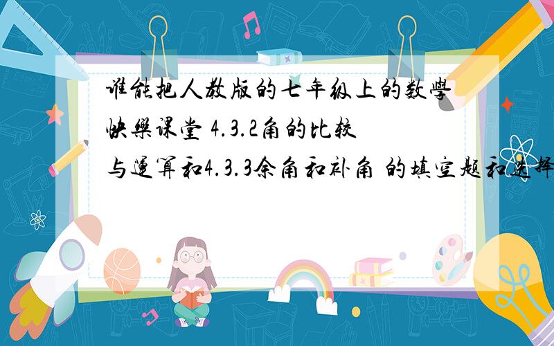 谁能把人教版的七年级上的数学快乐课堂 4.3.2角的比较与运算和4.3.3余角和补角 的填空题和选择题的答案给