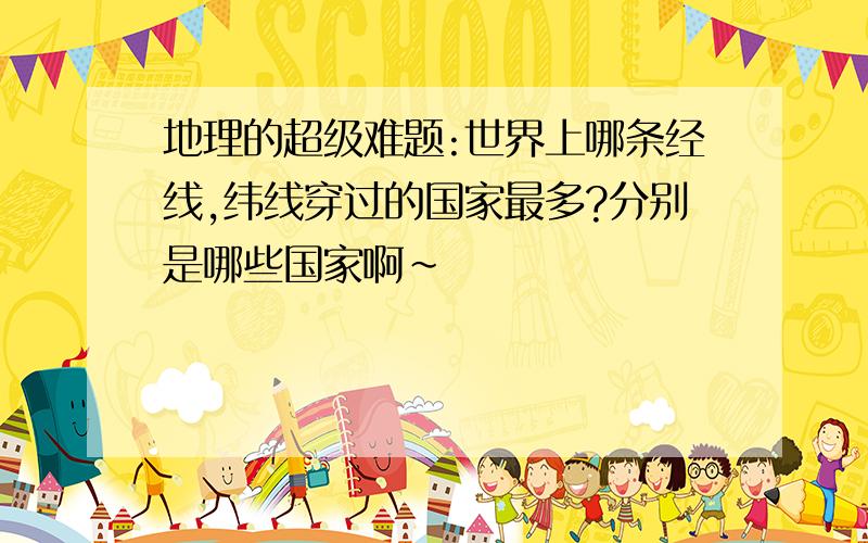 地理的超级难题:世界上哪条经线,纬线穿过的国家最多?分别是哪些国家啊~