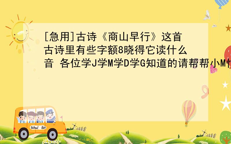 [急用]古诗《商山早行》这首古诗里有些字额8晓得它读什么音 各位学J学M学D学G知道的请帮帮小M忙 如果8发答案而是来告诉额什么自己查或是让额怎么怎么样的9请在你么发之前 滚蛋 （除了