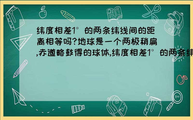 纬度相差1°的两条纬线间的距离相等吗?地球是一个两极稍扁,赤道略鼓得的球体,纬度相差1°的两条纬线间的距离相等么 如果不等 又是怎样变化的呢? 如果地球是个正圆球呢?   谢谢~