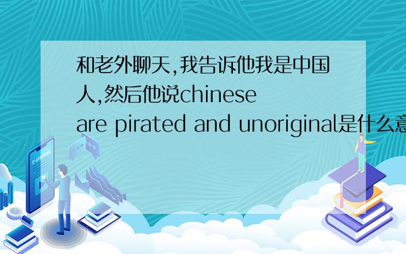 和老外聊天,我告诉他我是中国人,然后他说chinese are pirated and unoriginal是什么意思,感觉不是好话如题,如果有谁英语好点,能不能帮忙写几句回敬他的话,英文加中文解释啊,能给几句回敬的话么