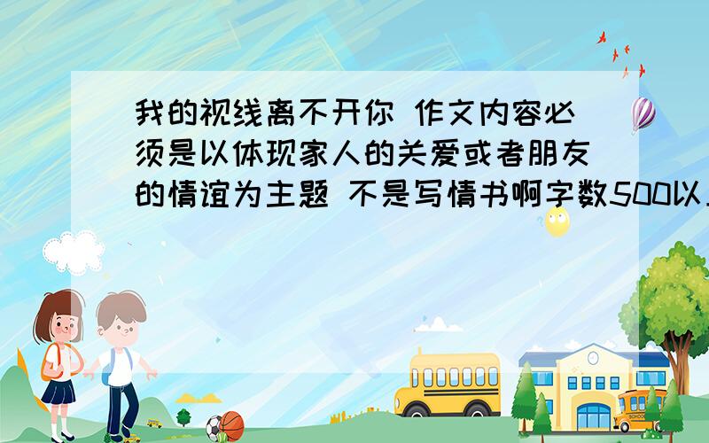 我的视线离不开你 作文内容必须是以体现家人的关爱或者朋友的情谊为主题 不是写情书啊字数500以上>o