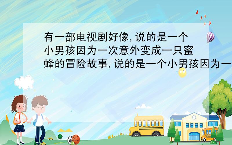 有一部电视剧好像,说的是一个小男孩因为一次意外变成一只蜜蜂的冒险故事,说的是一个小男孩因为一次意外变成一只蜜蜂的冒险故事,