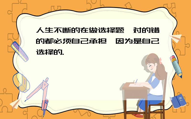 人生不断的在做选择题,对的错的都必须自己承担,因为是自己选择的.