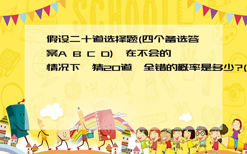 假设二十道选择题(四个备选答案A B C D),在不会的情况下,猜20道,全错的概率是多少?(带步骤来)来权威,不会的别扰...10分等你拿...