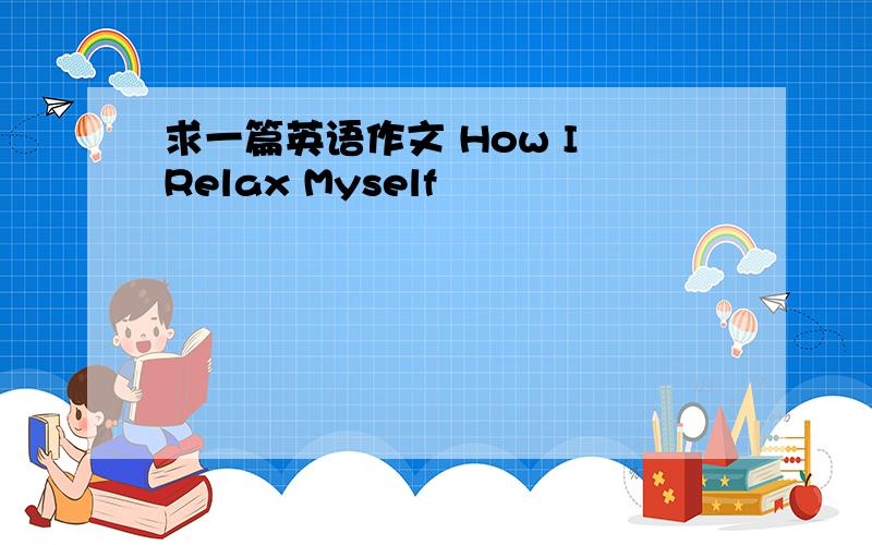 求一篇英语作文 How I Relax Myself