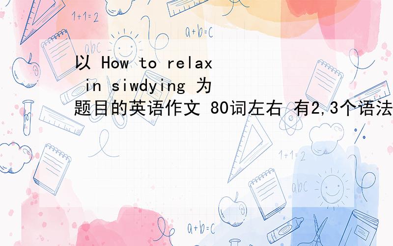 以 How to relax in siwdying 为题目的英语作文 80词左右 有2,3个语法错误,不要太完美,好的有追家分.拜托了,各位,我马上要用啊,一定要是自己写的啊.拜托了.【额,是初二的,不要写的太高级啊.】