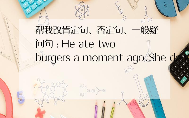 帮我改肯定句、否定句、一般疑问句：He ate two burgers a moment ago.She danced and sang the day daybefore yesterday.I was a bad boy several years ago.They were very lovely in 2001.这些句子都要改.