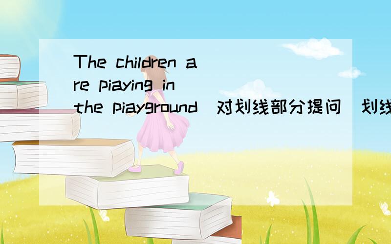 The children are piaying in the piayground（对划线部分提问）划线部分是 in the piayground