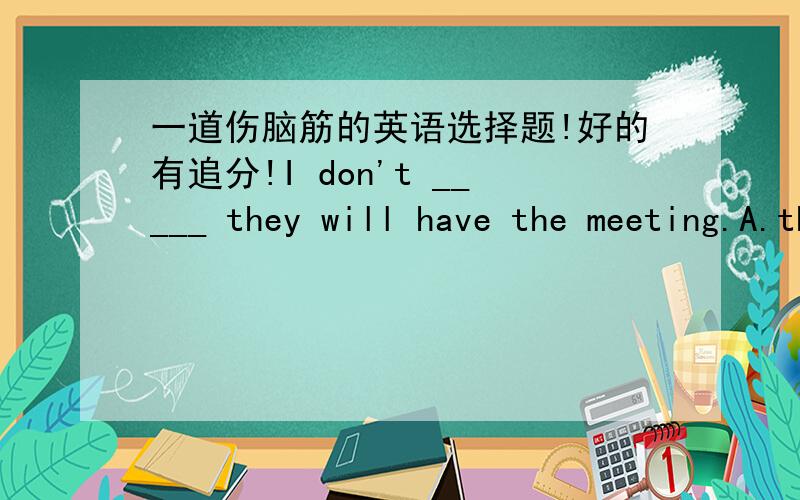 一道伤脑筋的英语选择题!好的有追分!I don't _____ they will have the meeting.A.that B.where C.whether D.if我认为BCD都行.好苦恼!最好详细一点.而且顺便说下遇到这种题,应该又怎么样的思路!膜拜!I don't know