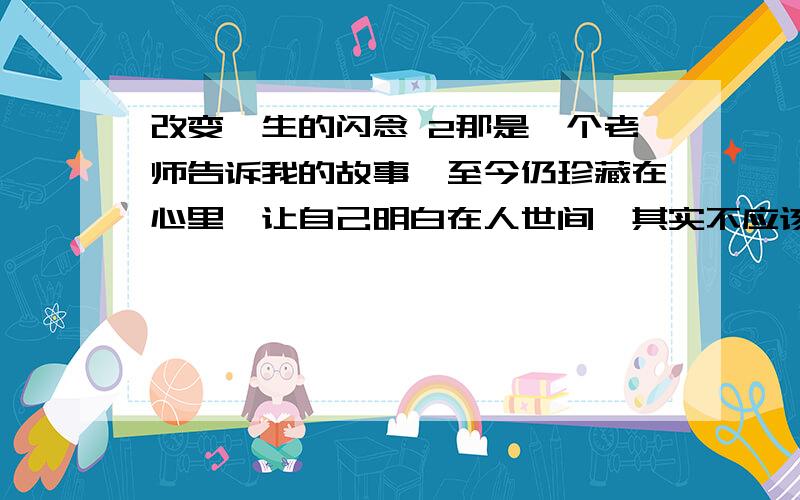 改变一生的闪念 2那是一个老师告诉我的故事,至今仍珍藏在心里,让自己明白在人世间,其实不应该放过每一个能够帮助别人的机会.3多年前的一天,这位老师正在家里睡午觉,突然,电话铃响了,