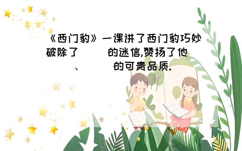 《西门豹》一课讲了西门豹巧妙破除了（ ）的迷信,赞扬了他（ ）、（ ）的可贵品质.