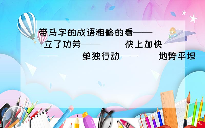 带马字的成语粗略的看——（） 立了功劳——() 快上加快——（） 单独行动——（）地势平坦——（） 声势浩大——（） 扩充实力——（） 军务繁忙——（）人马众多——（） 随便走走