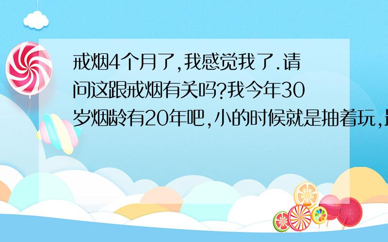 戒烟4个月了,我感觉我了.请问这跟戒烟有关吗?我今年30岁烟龄有20年吧,小的时候就是抽着玩,最近几年是一天一盒吧.4个月前我觉得抽烟没什么意思,想戒试试.一开始没什么感觉,现在总是想自