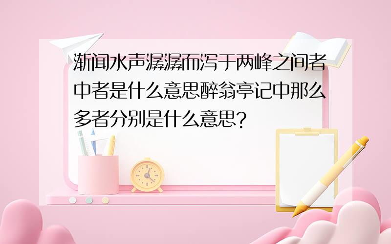 渐闻水声潺潺而泻于两峰之间者中者是什么意思醉翁亭记中那么多者分别是什么意思?