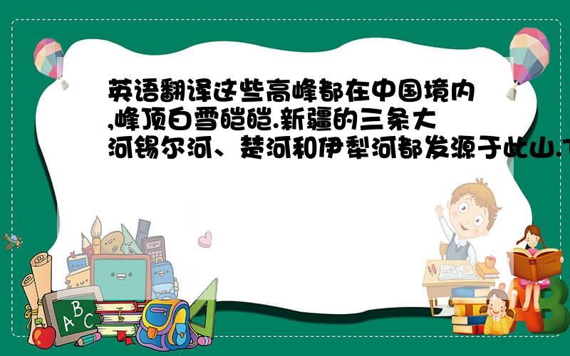 英语翻译这些高峰都在中国境内,峰顶白雪皑皑.新疆的三条大河锡尔河、楚河和伊犁河都发源于此山.These peaks are in China,covered with snow.Xinjiang's three rivers:Xi’er river,Chu river,the Ili River are originate