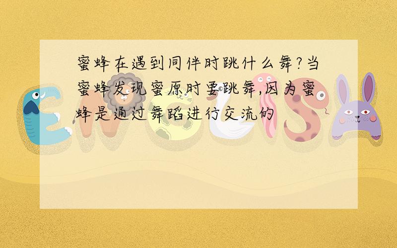 蜜蜂在遇到同伴时跳什么舞?当蜜蜂发现蜜原时要跳舞,因为蜜蜂是通过舞蹈进行交流的