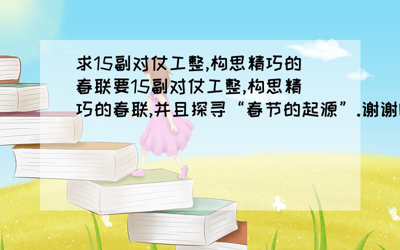 求15副对仗工整,构思精巧的春联要15副对仗工整,构思精巧的春联,并且探寻“春节的起源”.谢谢啦!