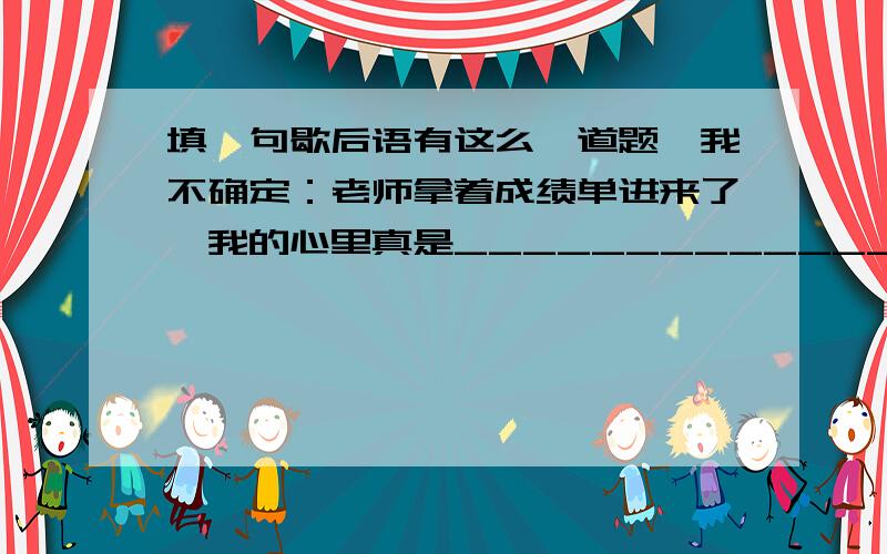 填一句歇后语有这么一道题,我不确定：老师拿着成绩单进来了,我的心里真是_____________.（填写后语）.