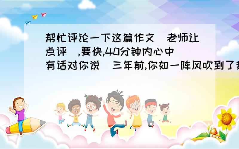 帮忙评论一下这篇作文（老师让点评）,要快,40分钟内心中有话对你说  三年前,你如一阵风吹到了我的眼前.如今,坐在考场上,想着三年中你送给我的一切,便会有一阵暖意涌上心头.  人们都说,