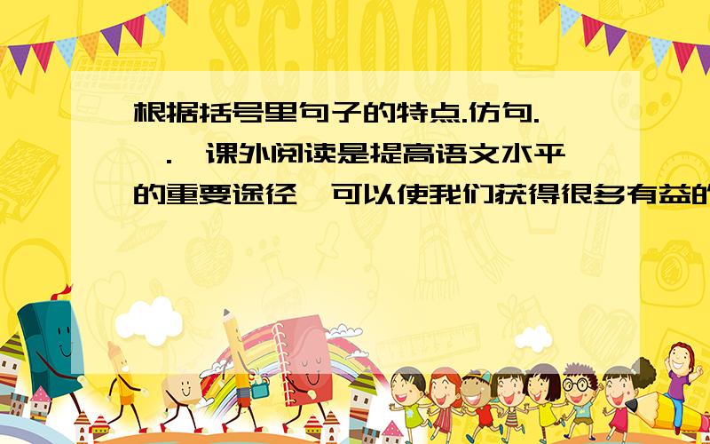 根据括号里句子的特点.仿句.^.^课外阅读是提高语文水平的重要途径,可以使我们获得很多有益的启示,充实我们的生活.（读《三国演义》,我们可以领略到诸葛亮舌战群儒的风采；读《钢铁是