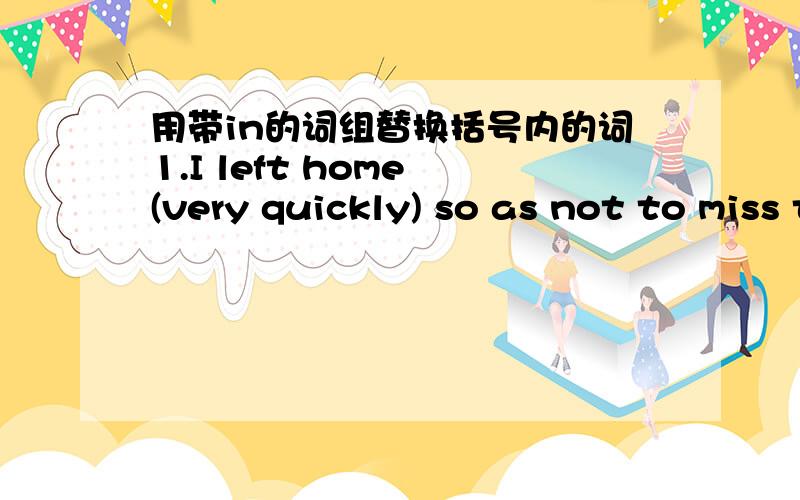 用带in的词组替换括号内的词1.I left home (very quickly) so as not to miss the train.2.In the early morning there was not a person (to be seen).3.Shall I write (with a pen or with a pencil)?4.They haven't many interests (which they share).5