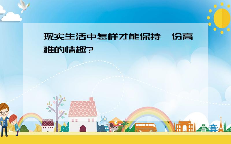 现实生活中怎样才能保持一份高雅的情趣?