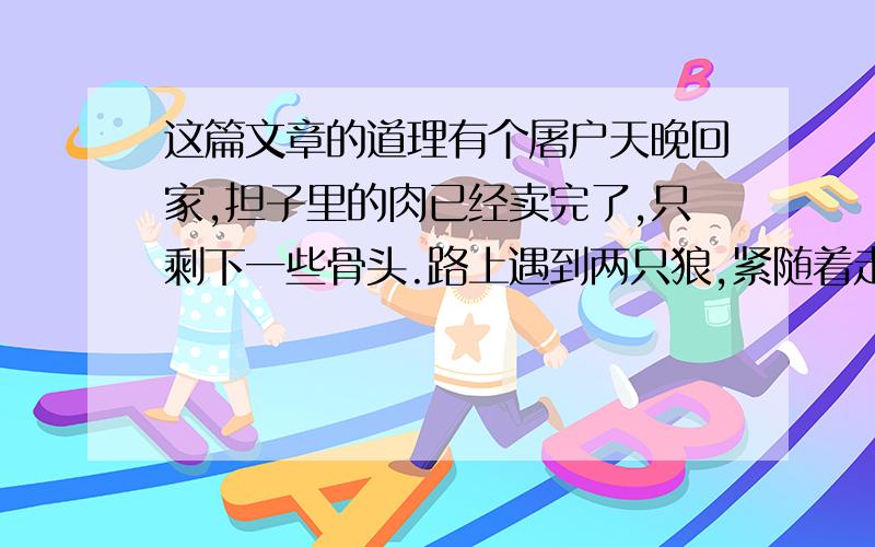 这篇文章的道理有个屠户天晚回家,担子里的肉已经卖完了,只剩下一些骨头.路上遇到两只狼,紧随着走了很远. 屠户害怕了,拿起一块骨头扔过去.一只狼得到骨头停下了,另一只狼仍然跟着.屠户