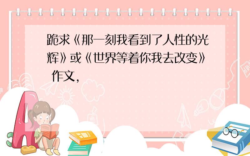 跪求《那一刻我看到了人性的光辉》或《世界等着你我去改变》 作文,