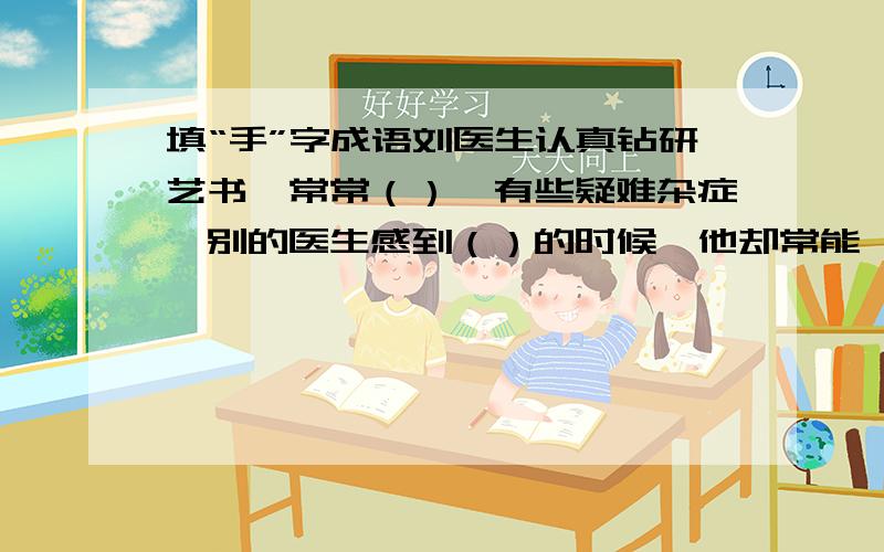 填“手”字成语刘医生认真钻研艺书,常常（）,有些疑难杂症,别的医生感到（）的时候,他却常能,病人都称赞他（）.