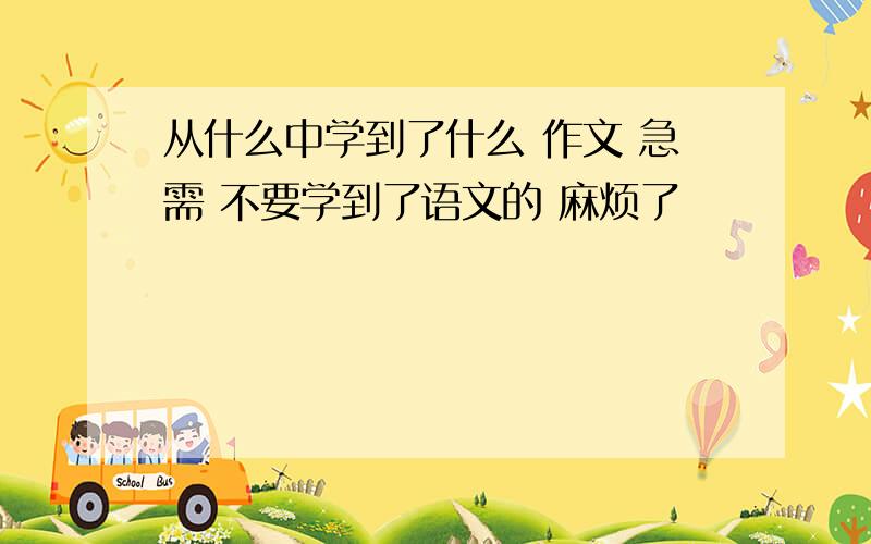 从什么中学到了什么 作文 急需 不要学到了语文的 麻烦了