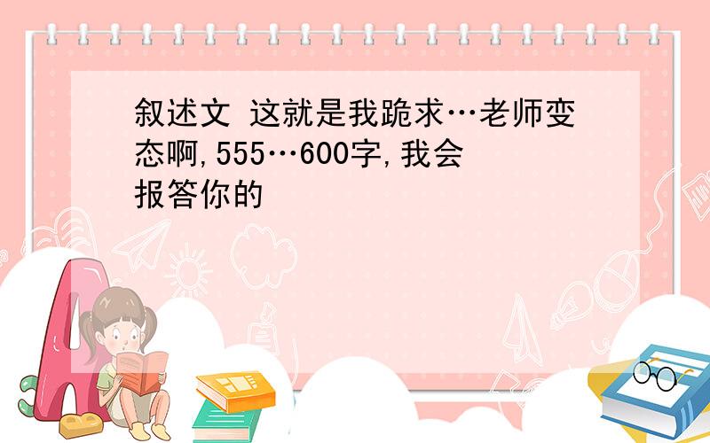 叙述文 这就是我跪求…老师变态啊,555…600字,我会报答你的