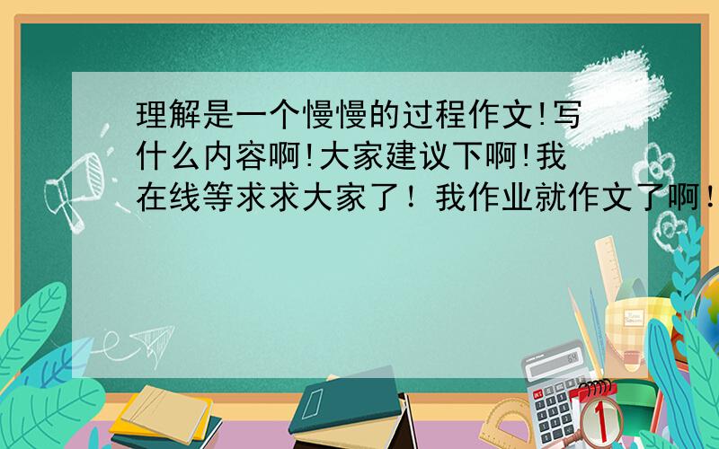 理解是一个慢慢的过程作文!写什么内容啊!大家建议下啊!我在线等求求大家了！我作业就作文了啊！！！！！！！怎么写求求了啊！