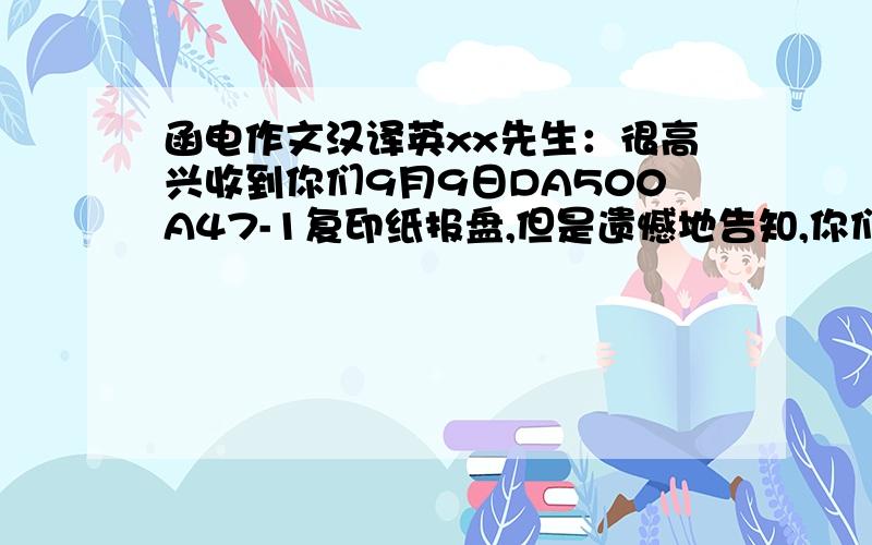 函电作文汉译英xx先生：很高兴收到你们9月9日DA500A47-1复印纸报盘,但是遗憾地告知,你们报来的价格与我地市价不一致.由于目前市场疲软,这样的价格不能与其他报价竞争.如果你们能降价4%,我