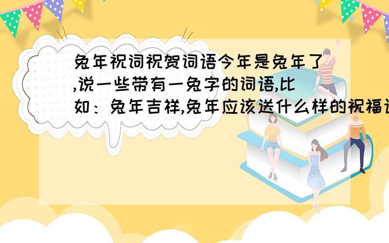 兔年祝词祝贺词语今年是兔年了,说一些带有一兔字的词语,比如：兔年吉祥,兔年应该送什么样的祝福语.就是说很多带一个兔字的要四个字的词语，比如：兔年吉祥，就是四个字的或4到6个字