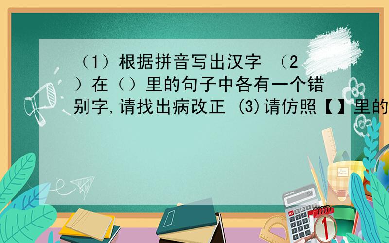 （1）根据拼音写出汉字 （2）在（）里的句子中各有一个错别字,请找出病改正 (3)请仿照【】里的句子,续写1.阅读下面一段文字 诗歌是文学殿堂里璀璨的明珠.优秀的诗歌可以飞越时间的长河