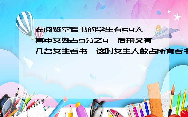 在阅览室看书的学生有54人,其中女姓占9分之4,后来又有几名女生看书,这时女生人数占所有看书人数的19分之9,这时在看书的学生有多少人?