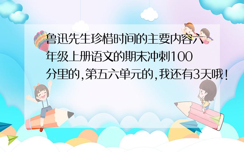 鲁迅先生珍惜时间的主要内容六年级上册语文的期末冲刺100分里的,第五六单元的,我还有3天哦!