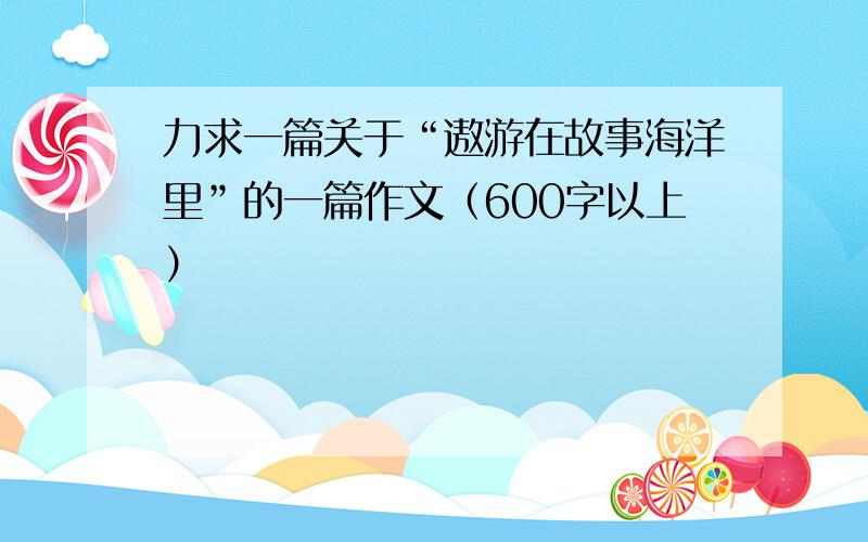 力求一篇关于“遨游在故事海洋里”的一篇作文（600字以上）