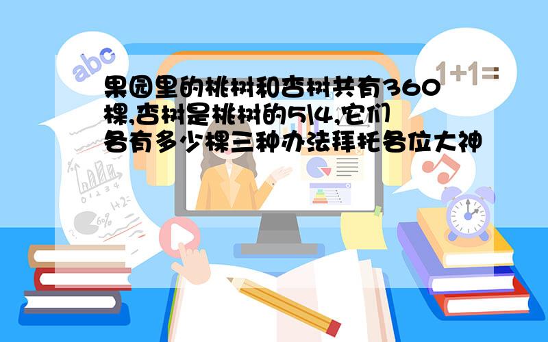 果园里的桃树和杏树共有360棵,杏树是桃树的5\4,它们各有多少棵三种办法拜托各位大神