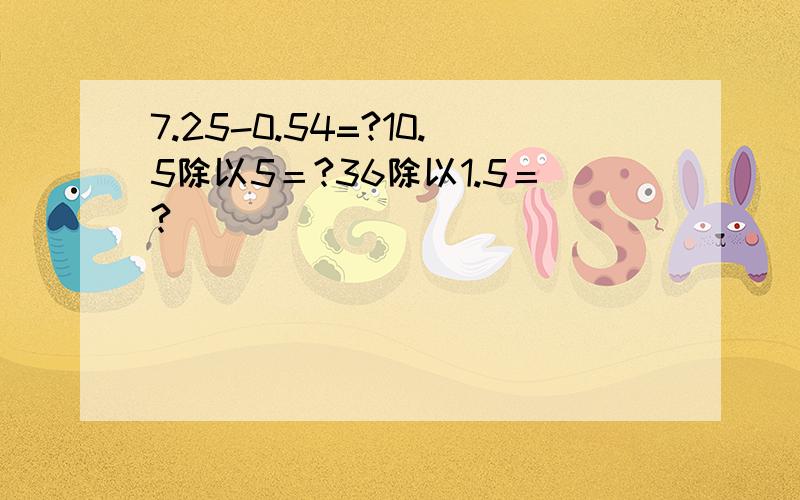 7.25-0.54=?10.5除以5＝?36除以1.5＝?