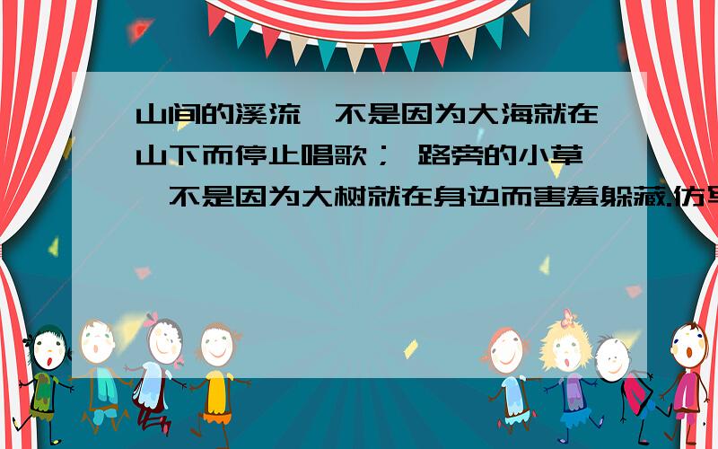 山间的溪流,不是因为大海就在山下而停止唱歌； 路旁的小草,不是因为大树就在身边而害羞躲藏.仿写句子.3句